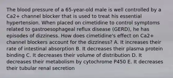 The blood pressure of a 65-year-old male is well controlled by a Ca2+ channel blocker that is used to treat his essential hypertension. When placed on cimetidine to control symptoms related to gastroesophageal reflux disease (GERD), he has episodes of dizziness. How does cimetidine's effect on Ca2+ channel blockers account for the dizziness? A. It increases their rate of intestinal absorption B. It decreases their plasma protein binding C. It decreases their volume of distribution D. It decreases their metabolism by cytochrome P450 E. It decreases their tubular renal secretion