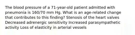 The blood pressure of a 71-year-old patient admitted with pneumonia is 160/70 mm Hg. What is an age-related change that contributes to this finding? Stenosis of the heart valves Decreased adrenergic sensitivity Increased parasympathetic activity Loss of elasticity in arterial vessels