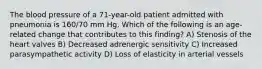 The blood pressure of a 71-year-old patient admitted with pneumonia is 160/70 mm Hg. Which of the following is an age-related change that contributes to this finding? A) Stenosis of the heart valves B) Decreased adrenergic sensitivity C) Increased parasympathetic activity D) Loss of elasticity in arterial vessels