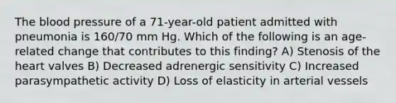 The blood pressure of a 71-year-old patient admitted with pneumonia is 160/70 mm Hg. Which of the following is an age-related change that contributes to this finding? A) Stenosis of the heart valves B) Decreased adrenergic sensitivity C) Increased parasympathetic activity D) Loss of elasticity in arterial vessels