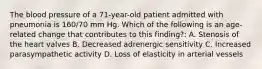 The blood pressure of a 71-year-old patient admitted with pneumonia is 160/70 mm Hg. Which of the following is an age-related change that contributes to this finding?: A. Stenosis of the heart valves B. Decreased adrenergic sensitivity C. Increased parasympathetic activity D. Loss of elasticity in arterial vessels