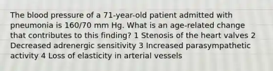 The blood pressure of a 71-year-old patient admitted with pneumonia is 160/70 mm Hg. What is an age-related change that contributes to this finding? 1 Stenosis of the heart valves 2 Decreased adrenergic sensitivity 3 Increased parasympathetic activity 4 Loss of elasticity in arterial vessels