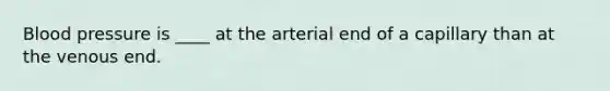 Blood pressure is ____ at the arterial end of a capillary than at the venous end.