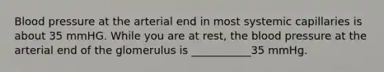 Blood pressure at the arterial end in most systemic capillaries is about 35 mmHG. While you are at rest, the blood pressure at the arterial end of the glomerulus is ___________35 mmHg.