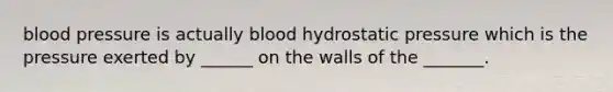 blood pressure is actually blood hydrostatic pressure which is the pressure exerted by ______ on the walls of the _______.