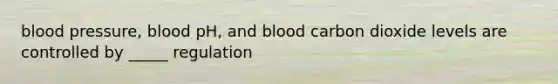 blood pressure, blood pH, and blood carbon dioxide levels are controlled by _____ regulation