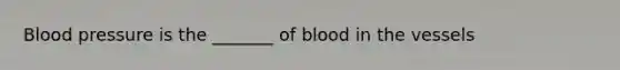 Blood pressure is the _______ of blood in the vessels