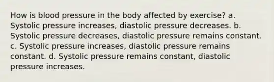 How is blood pressure in the body affected by exercise? a. Systolic pressure increases, diastolic pressure decreases. b. Systolic pressure decreases, diastolic pressure remains constant. c. Systolic pressure increases, diastolic pressure remains constant. d. Systolic pressure remains constant, diastolic pressure increases.