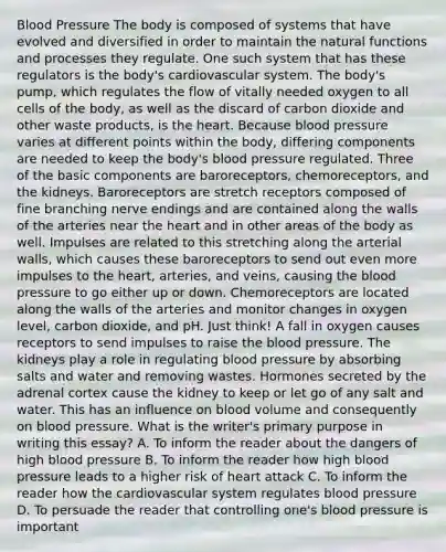 Blood Pressure The body is composed of systems that have evolved and diversified in order to maintain the natural functions and processes they regulate. One such system that has these regulators is the body's cardiovascular system. The body's pump, which regulates the flow of vitally needed oxygen to all cells of the body, as well as the discard of carbon dioxide and other waste products, is the heart. Because blood pressure varies at different points within the body, differing components are needed to keep the body's blood pressure regulated. Three of the basic components are baroreceptors, chemoreceptors, and the kidneys. Baroreceptors are stretch receptors composed of fine branching nerve endings and are contained along the walls of the arteries near the heart and in other areas of the body as well. Impulses are related to this stretching along the arterial walls, which causes these baroreceptors to send out even more impulses to the heart, arteries, and veins, causing the blood pressure to go either up or down. Chemoreceptors are located along the walls of the arteries and monitor changes in oxygen level, carbon dioxide, and pH. Just think! A fall in oxygen causes receptors to send impulses to raise the blood pressure. The kidneys play a role in regulating blood pressure by absorbing salts and water and removing wastes. Hormones secreted by the adrenal cortex cause the kidney to keep or let go of any salt and water. This has an influence on blood volume and consequently on blood pressure. What is the writer's primary purpose in writing this essay? A. To inform the reader about the dangers of high blood pressure B. To inform the reader how high blood pressure leads to a higher risk of heart attack C. To inform the reader how the cardiovascular system regulates blood pressure D. To persuade the reader that controlling one's blood pressure is important