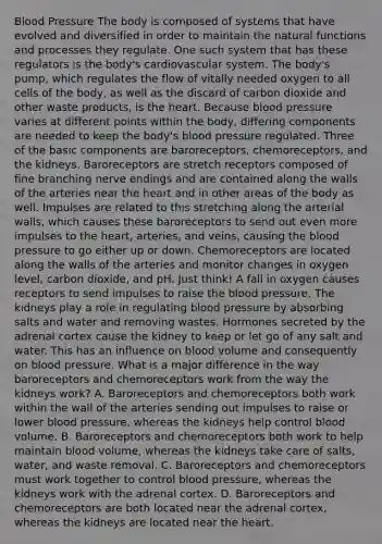Blood Pressure The body is composed of systems that have evolved and diversified in order to maintain the natural functions and processes they regulate. One such system that has these regulators is the body's cardiovascular system. The body's pump, which regulates the flow of vitally needed oxygen to all cells of the body, as well as the discard of carbon dioxide and other waste products, is the heart. Because blood pressure varies at different points within the body, differing components are needed to keep the body's blood pressure regulated. Three of the basic components are baroreceptors, chemoreceptors, and the kidneys. Baroreceptors are stretch receptors composed of fine branching nerve endings and are contained along the walls of the arteries near the heart and in other areas of the body as well. Impulses are related to this stretching along the arterial walls, which causes these baroreceptors to send out even more impulses to the heart, arteries, and veins, causing the blood pressure to go either up or down. Chemoreceptors are located along the walls of the arteries and monitor changes in oxygen level, carbon dioxide, and pH. Just think! A fall in oxygen causes receptors to send impulses to raise the blood pressure. The kidneys play a role in regulating blood pressure by absorbing salts and water and removing wastes. Hormones secreted by the adrenal cortex cause the kidney to keep or let go of any salt and water. This has an influence on blood volume and consequently on blood pressure. What is a major difference in the way baroreceptors and chemoreceptors work from the way the kidneys work? A. Baroreceptors and chemoreceptors both work within the wall of the arteries sending out impulses to raise or lower blood pressure, whereas the kidneys help control blood volume. B. Baroreceptors and chemoreceptors both work to help maintain blood volume, whereas the kidneys take care of salts, water, and waste removal. C. Baroreceptors and chemoreceptors must work together to control blood pressure, whereas the kidneys work with the adrenal cortex. D. Baroreceptors and chemoreceptors are both located near the adrenal cortex, whereas the kidneys are located near the heart.