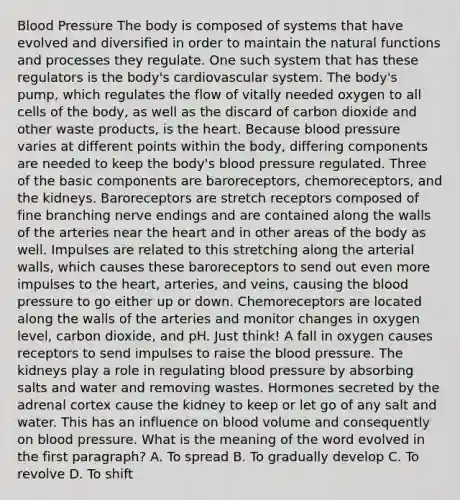 Blood Pressure The body is composed of systems that have evolved and diversified in order to maintain the natural functions and processes they regulate. One such system that has these regulators is the body's cardiovascular system. The body's pump, which regulates the flow of vitally needed oxygen to all cells of the body, as well as the discard of carbon dioxide and other waste products, is the heart. Because blood pressure varies at different points within the body, differing components are needed to keep the body's blood pressure regulated. Three of the basic components are baroreceptors, chemoreceptors, and the kidneys. Baroreceptors are stretch receptors composed of fine branching nerve endings and are contained along the walls of the arteries near the heart and in other areas of the body as well. Impulses are related to this stretching along the arterial walls, which causes these baroreceptors to send out even more impulses to the heart, arteries, and veins, causing the blood pressure to go either up or down. Chemoreceptors are located along the walls of the arteries and monitor changes in oxygen level, carbon dioxide, and pH. Just think! A fall in oxygen causes receptors to send impulses to raise the blood pressure. The kidneys play a role in regulating blood pressure by absorbing salts and water and removing wastes. Hormones secreted by the adrenal cortex cause the kidney to keep or let go of any salt and water. This has an influence on blood volume and consequently on blood pressure. What is the meaning of the word evolved in the first paragraph? A. To spread B. To gradually develop C. To revolve D. To shift