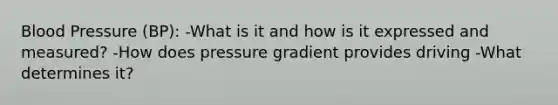 Blood Pressure (BP): -What is it and how is it expressed and measured? -How does pressure gradient provides driving -What determines it?