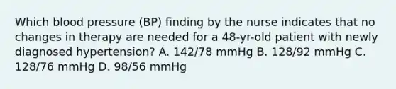 Which blood pressure (BP) finding by the nurse indicates that no changes in therapy are needed for a 48-yr-old patient with newly diagnosed hypertension? A. 142/78 mmHg B. 128/92 mmHg C. 128/76 mmHg D. 98/56 mmHg