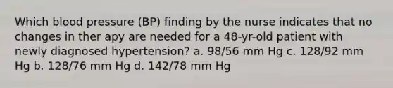 Which blood pressure (BP) finding by the nurse indicates that no changes in ther apy are needed for a 48-yr-old patient with newly diagnosed hypertension? a. 98/56 mm Hg c. 128/92 mm Hg b. 128/76 mm Hg d. 142/78 mm Hg