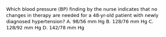 Which blood pressure (BP) finding by the nurse indicates that no changes in therapy are needed for a 48-yr-old patient with newly diagnosed hypertension? A. 98/56 mm Hg B. 128/76 mm Hg C. 128/92 mm Hg D. 142/78 mm Hg