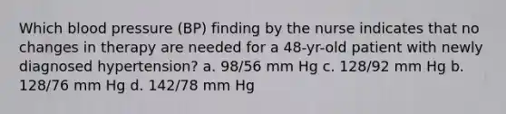 Which blood pressure (BP) finding by the nurse indicates that no changes in therapy are needed for a 48-yr-old patient with newly diagnosed hypertension? a. 98/56 mm Hg c. 128/92 mm Hg b. 128/76 mm Hg d. 142/78 mm Hg