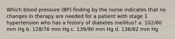 Which blood pressure (BP) finding by the nurse indicates that no changes in therapy are needed for a patient with stage 1 hypertension who has a history of diabetes mellitus? a. 102/60 mm Hg b. 128/76 mm Hg c. 139/90 mm Hg d. 136/82 mm Hg