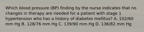 Which blood pressure (BP) finding by the nurse indicates that no changes in therapy are needed for a patient with stage 1 hypertension who has a history of diabetes mellitus? A. 102/60 mm Hg B. 128/76 mm Hg C. 139/90 mm Hg D. 136/82 mm Hg