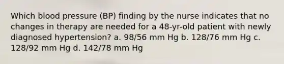 Which <a href='https://www.questionai.com/knowledge/kD0HacyPBr-blood-pressure' class='anchor-knowledge'>blood pressure</a> (BP) finding by the nurse indicates that no changes in therapy are needed for a 48-yr-old patient with newly diagnosed hypertension? a. 98/56 mm Hg b. 128/76 mm Hg c. 128/92 mm Hg d. 142/78 mm Hg