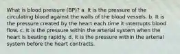 What is blood pressure (BP)? a. It is the pressure of the circulating blood against the walls of the blood vessels. b. It is the pressure created by the heart each time it interrupts blood flow. c. It is the pressure within the arterial system when the heart is beating rapidly. d. It is the pressure within the arterial system before the heart contracts.