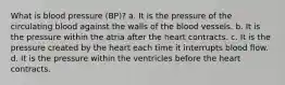 What is blood pressure (BP)? a. It is the pressure of the circulating blood against the walls of the blood vessels. b. It is the pressure within the atria after the heart contracts. c. It is the pressure created by the heart each time it interrupts blood flow. d. It is the pressure within the ventricles before the heart contracts.