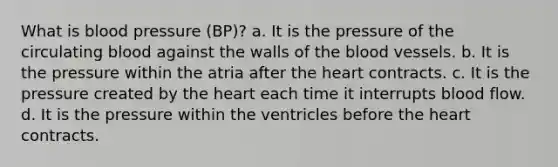 What is blood pressure (BP)? a. It is the pressure of the circulating blood against the walls of the blood vessels. b. It is the pressure within the atria after the heart contracts. c. It is the pressure created by the heart each time it interrupts blood flow. d. It is the pressure within the ventricles before the heart contracts.