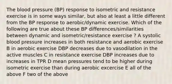 The blood pressure (BP) response to isometric and resistance exercise is in some ways similar, but also at least a little different from the BP response to aerobic/dynamic exercise. Which of the following are true about these BP differences/similarities between dynamic and isometric/resistance exercise ? A systolic blood pressure increases in both resistance and aerobic exercise B in aerobic exercise DBP decreases due to vasodilation in the active muscles C in resistance exercise DBP increases due to increases in TPR D mean pressures tend to be higher during isometric exercise than during aerobic excercise E all of the above F two of the above