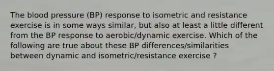 The blood pressure (BP) response to isometric and resistance exercise is in some ways similar, but also at least a little different from the BP response to aerobic/dynamic exercise. Which of the following are true about these BP differences/similarities between dynamic and isometric/resistance exercise ?