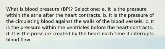 What is blood pressure (BP)? Select one: a. It is the pressure within the atria after the heart contracts. b. It is the pressure of the circulating blood against the walls of the blood vessels. c. It is the pressure within the ventricles before the heart contracts. d. It is the pressure created by the heart each time it interrupts blood flow.