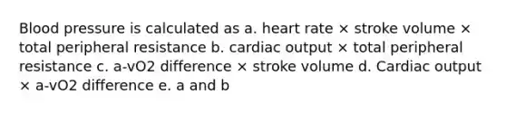 Blood pressure is calculated as a. heart rate × stroke volume × total peripheral resistance b. cardiac output × total peripheral resistance c. a-vO2 difference × stroke volume d. Cardiac output × a-vO2 difference e. a and b