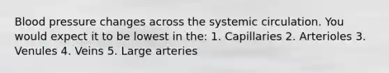 Blood pressure changes across the systemic circulation. You would expect it to be lowest in the: 1. Capillaries 2. Arterioles 3. Venules 4. Veins 5. Large arteries