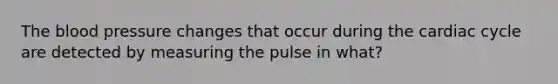 The blood pressure changes that occur during the cardiac cycle are detected by measuring the pulse in what?