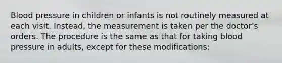 Blood pressure in children or infants is not routinely measured at each visit. Instead, the measurement is taken per the doctor's orders. The procedure is the same as that for taking blood pressure in adults, except for these modifications: