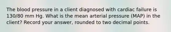 The blood pressure in a client diagnosed with cardiac failure is 130/80 mm Hg. What is the mean arterial pressure (MAP) in the client? Record your answer, rounded to two decimal points.