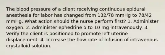 The blood pressure of a client receiving continuous epidural anesthesia for labor has changed from 132/78 mmHg to 78/42 mmHg. What action should the nurse perform first? 1. Administer oxygen. 2. Administer ephedrine 5 to 10 mg intravenously. 3. Verify the client is positioned to promote left uterine displacement. 4. Increase the flow rate of infusion of intravenous crystalloid solution.