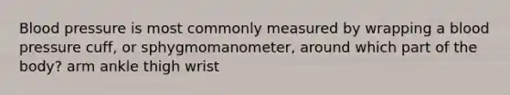 Blood pressure is most commonly measured by wrapping a blood pressure cuff, or sphygmomanometer, around which part of the body? arm ankle thigh wrist