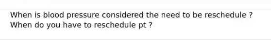 When is blood pressure considered the need to be reschedule ? When do you have to reschedule pt ?