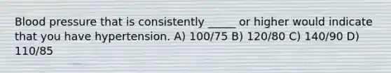 Blood pressure that is consistently _____ or higher would indicate that you have hypertension. A) 100/75 B) 120/80 C) 140/90 D) 110/85