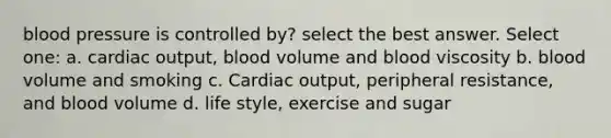 blood pressure is controlled by? select the best answer. Select one: a. cardiac output, blood volume and blood viscosity b. blood volume and smoking c. Cardiac output, peripheral resistance, and blood volume d. life style, exercise and sugar