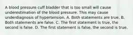 A blood pressure cuff bladder that is too small will cause underestimation of the blood pressure. This may cause underdiagnosis of hypertension. A. Both statements are true. B. Both statements are false. C. The first statement is true, the second is false. D. The first statement is false, the second is true.