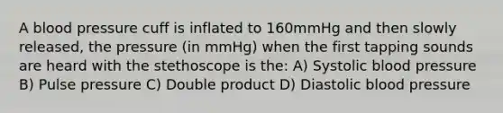 A blood pressure cuff is inflated to 160mmHg and then slowly released, the pressure (in mmHg) when the first tapping sounds are heard with the stethoscope is the: A) Systolic blood pressure B) Pulse pressure C) Double product D) Diastolic blood pressure