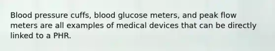 Blood pressure cuffs, blood glucose meters, and peak flow meters are all examples of medical devices that can be directly linked to a PHR.