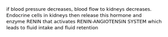 if blood pressure decreases, blood flow to kidneys decreases. Endocrine cells in kidneys then release this hormone and enzyme RENIN that activates RENIN-ANGIOTENSIN SYSTEM which leads to fluid intake and fluid retention