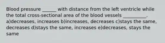 Blood pressure ______ with distance from the left ventricle while the total cross-sectional area of the blood vessels __________. a)decreases, increases b)increases, decreases c)stays the same, decreases d)stays the same, increases e)decreases, stays the same