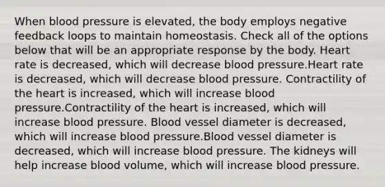 When blood pressure is elevated, the body employs negative feedback loops to maintain homeostasis. Check all of the options below that will be an appropriate response by the body. Heart rate is decreased, which will decrease blood pressure.Heart rate is decreased, which will decrease blood pressure. Contractility of the heart is increased, which will increase blood pressure.Contractility of the heart is increased, which will increase blood pressure. Blood vessel diameter is decreased, which will increase blood pressure.Blood vessel diameter is decreased, which will increase blood pressure. The kidneys will help increase blood volume, which will increase blood pressure.