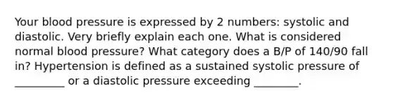 Your blood pressure is expressed by 2 numbers: systolic and diastolic. Very briefly explain each one. What is considered normal blood pressure? What category does a B/P of 140/90 fall in? Hypertension is defined as a sustained systolic pressure of _________ or a diastolic pressure exceeding ________.