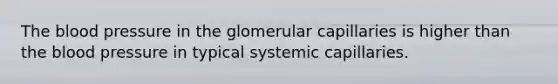 The blood pressure in the glomerular capillaries is higher than the blood pressure in typical systemic capillaries.