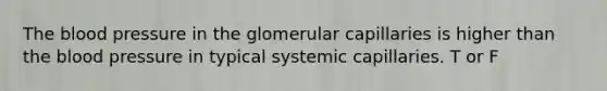 The blood pressure in the glomerular capillaries is higher than the blood pressure in typical systemic capillaries. T or F