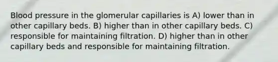 Blood pressure in the glomerular capillaries is A) lower than in other capillary beds. B) higher than in other capillary beds. C) responsible for maintaining filtration. D) higher than in other capillary beds and responsible for maintaining filtration.