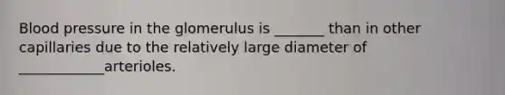 Blood pressure in the glomerulus is _______ than in other capillaries due to the relatively large diameter of ____________arterioles.